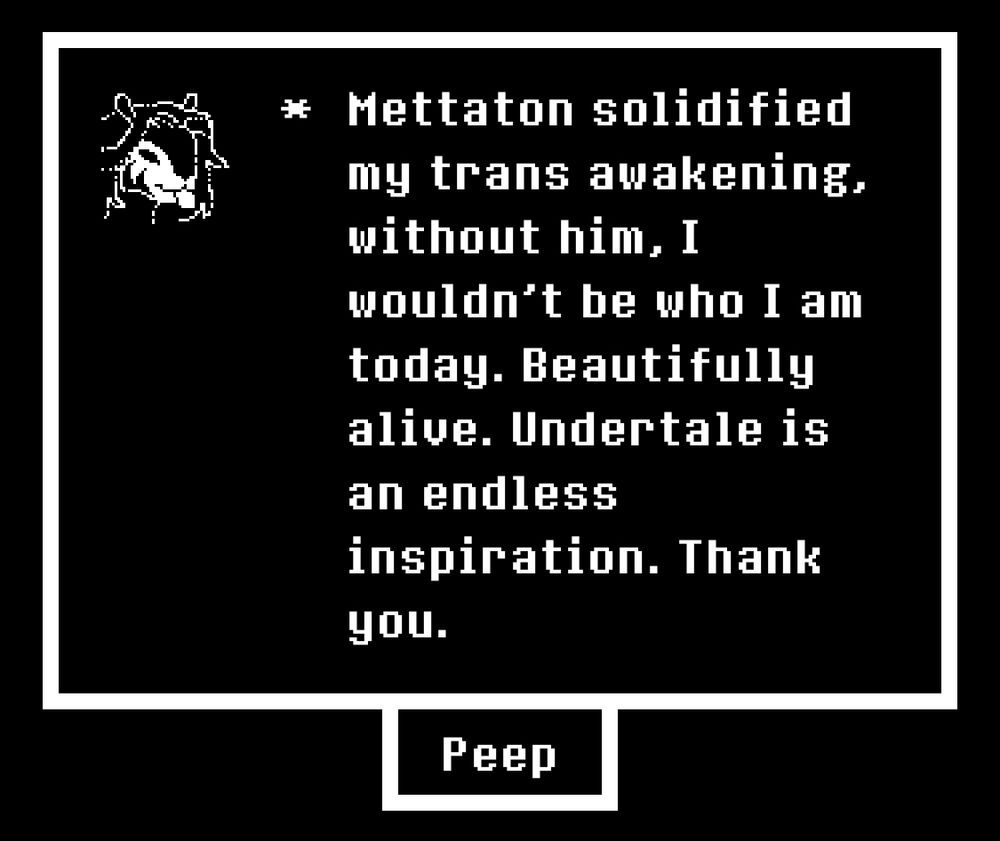 “Mettaton solidified my trans awakening, without him, I wouldn’t be who I am today. Beautifully alive. Undertale is an endless inspiration. Thank you.”