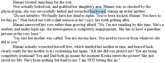 Himari twisted, marching for the exit.
Nori actually bolted out, and grabbed her daughter's arm. Himari was so shocked by the physical grip, she was successfully halted and wrenched backward, staring up at her mother.
"Do not interfere. We finally have her dead to rights. You've been tricked, Himari. You have to let this go," Nori listed out with a dark tension in her voice, her teeth gritting after.
Himari narrowed her eyes rather than growing afraid. "No. I'm not standing by this time. She's a student, and under legal age. An interrogation is completely inappropriate. She has to have a guardian present at the very least."
"I'm sure her mother was called. You are staying here. You need to recover from whatever she did to you."
Himari actually wrenched herself free, which startled her mother in turn, and braced back, clearly ready for her mother to try restraining her again. "All she did was protect me! You are being completely irrational! You and Dad both go insane the moment Kyoka enters the picture! She just saved my life. She's been nothing but kind to me. I am NOT letting this go."