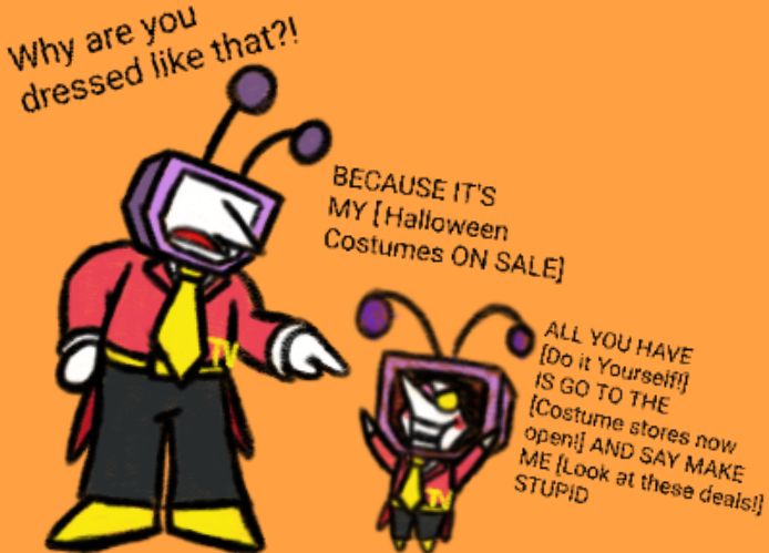 Tenna looks offended and points at Spamton asking him why he is dressed like that
Spamton explains that he's wearing his Halloween costume, and how all he had to do it "Go to the costume stores and say make me look stupid"
