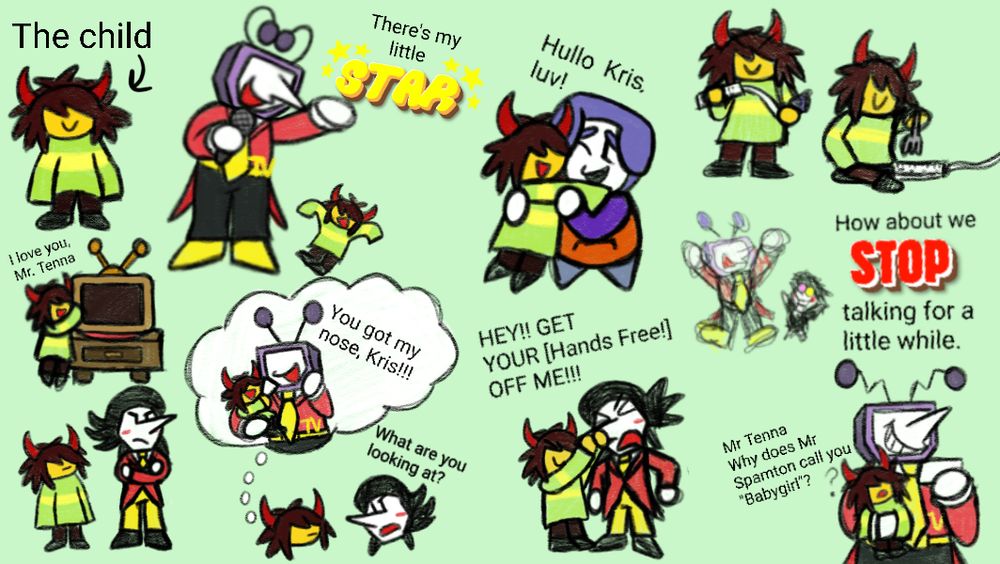 -Kris as a child! They are wearing little demon horns on their head, they have very messy hair and are wearing Asriel's hand-me-down sweater(It's very big on them)
-Tenna noticing Kris and saying that they are his little star. Kris happily throws their arms up seeing Tenna
-Kris hugging their favorite plug outlet, Ramb!
-On the side is a doodle of Kris holding Ramb(Lightworld) like a nunchuck (POV you are Asriel), Another doodle is of Kris about to put a fork on Ramb(Lightworld)! KRIS STOP!!!!!
-Another little doodle of Kris hugging Tenna(Lightworld). They love him
-Tenna leaves Spamton and Kris alone for a little while. Spamton is upset that he has to stay with this kid he doesn't know while Kris stares at him. Kris stares at Spamton and thinks about the time where they pulled off Tenna's nose. Spamton notices Kris staring at him and shouts at them asking them why they are staring at him. Kris then grabs Spamton's nose and tries to pull it off like they did with Tenna's with a mischievous expression on their face. Spamton shouts at Kris to get their hands off of him.
-Tenna holds little Kris while he is practicing his lines for the show. Kris randomly asks him why Spamton calls him Babygirl. Tenna is caught off guard and immediately tells Kris that they should both Stop talking for a little while
-Right on top of the last drawing is a random doodle of Tenna and Spamton happily raising their arms together