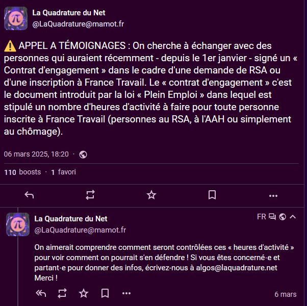 Messages du 6 mars de La Quadrature du Net (sur mastodon) : APPEL A TÉMOIGNAGES : On cherche à échanger avec des personnes qui auraient récemment - depuis le 1er janvier - signé un « Contrat d'engagement » dans le cadre d'une demande de RSA ou d'une inscription à France Travail. Le « contrat d'engagement » c'est le document introduit par la loi « Plein Emploi » dans lequel est stipulé un nombre d'heures d'activité à faire pour toute personne inscrite à France Travail (personnes au RSA, à l'AAH ou simplement au chômage). On aimerait comprendre comment seront contrôlées ces « heures d'activité » pour voir comment on pourrait s'en défendre ! Si vous êtes concerné⋅e et partant⋅e pour donner des infos, écrivez-nous à algos@laquadrature.net Merci !