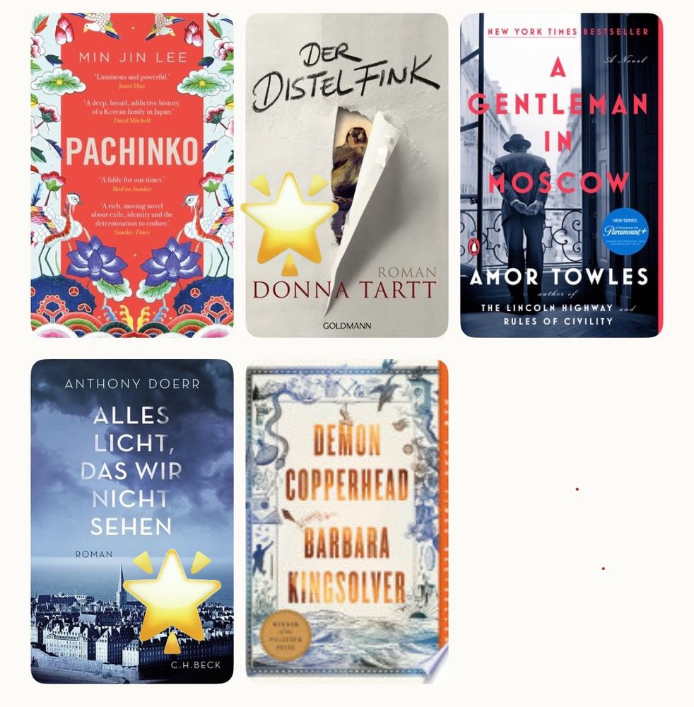 Ein Raster aus fünf Buchcovern:
	1.	Oben links: Pachinko von Min Jin Lee – leuchtend rotes Cover mit asiatischen Ornamenten und Blumen.
	2.	Oben Mitte: Der Distelfink von Donna Tartt – graues Cover mit einem Papierdurchriss, hinter dem ein Gemälde eines Vogels zu sehen ist.
	3.	Oben rechts: A Gentleman in Moscow von Amor Towles – Cover zeigt einen Mann im Anzug auf einem Balkon, mit Blick auf Moskau.
	4.	Unten links: Alles Licht, das wir nicht sehen von Anthony Doerr – Blaues Cover mit einer Stadtansicht unter einem dramatischen Himmel.
	5.	Unten rechts: Demon Copperhead von Barbara Kingsolver – Cover im Vintage-Stil mit Meeresmotiv und antiker Ornamentik.

Drei Bücher sind mit einem gelben Stern markiert: Der Distelfink, Alles Licht, das wir nicht sehen
