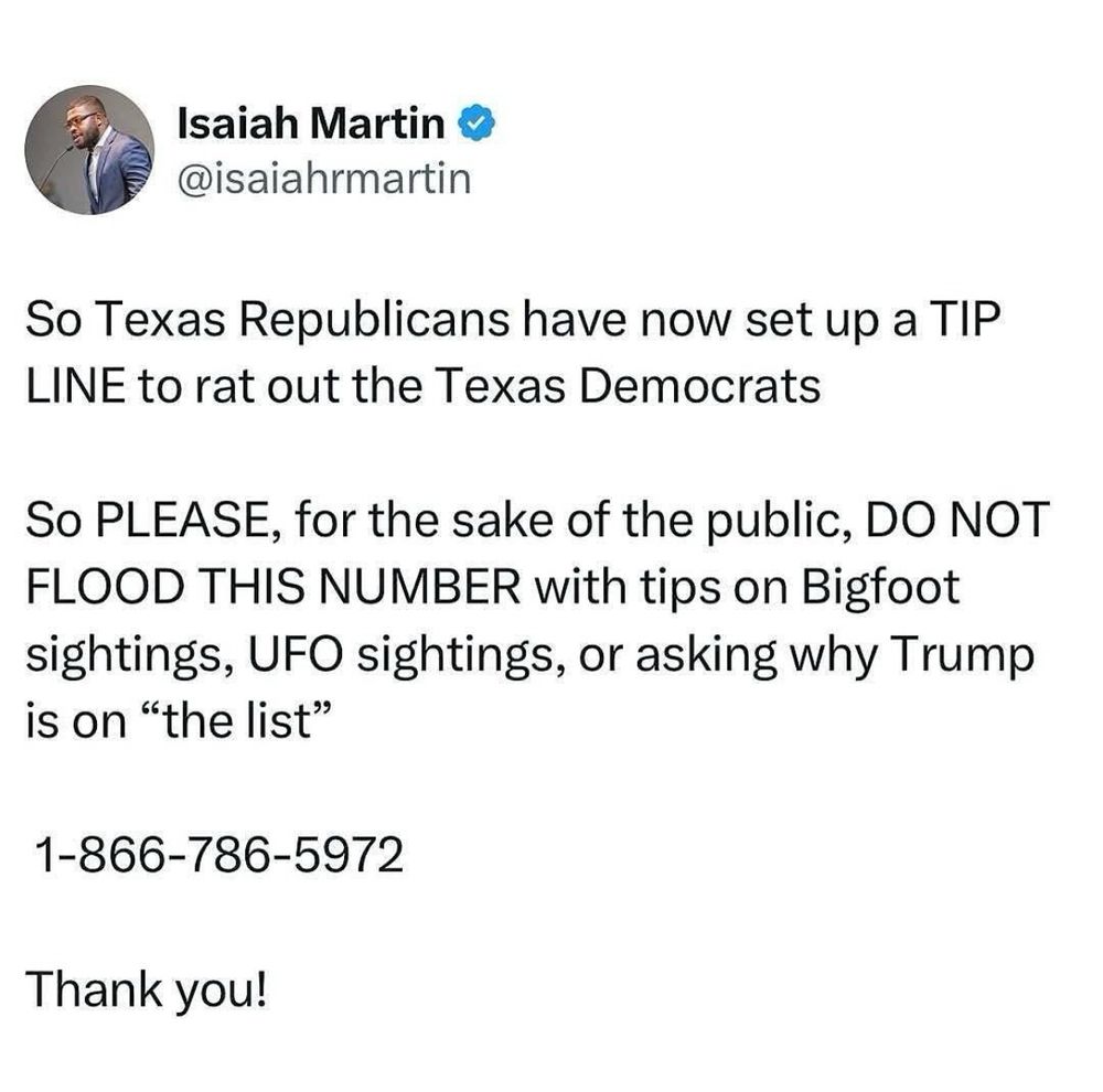 Tweet from Isaiah Martin:

So Texas Republicans have now set up a TIP LINE to rat out the Texas Democrats
So PLEASE, for the sake of the public, DO NOT FLOOD THIS NUMBER with tips on Bigfoot sightings, UFO sightings, or asking why Trump is on "the list"
1-866-786-5972
Thank you!