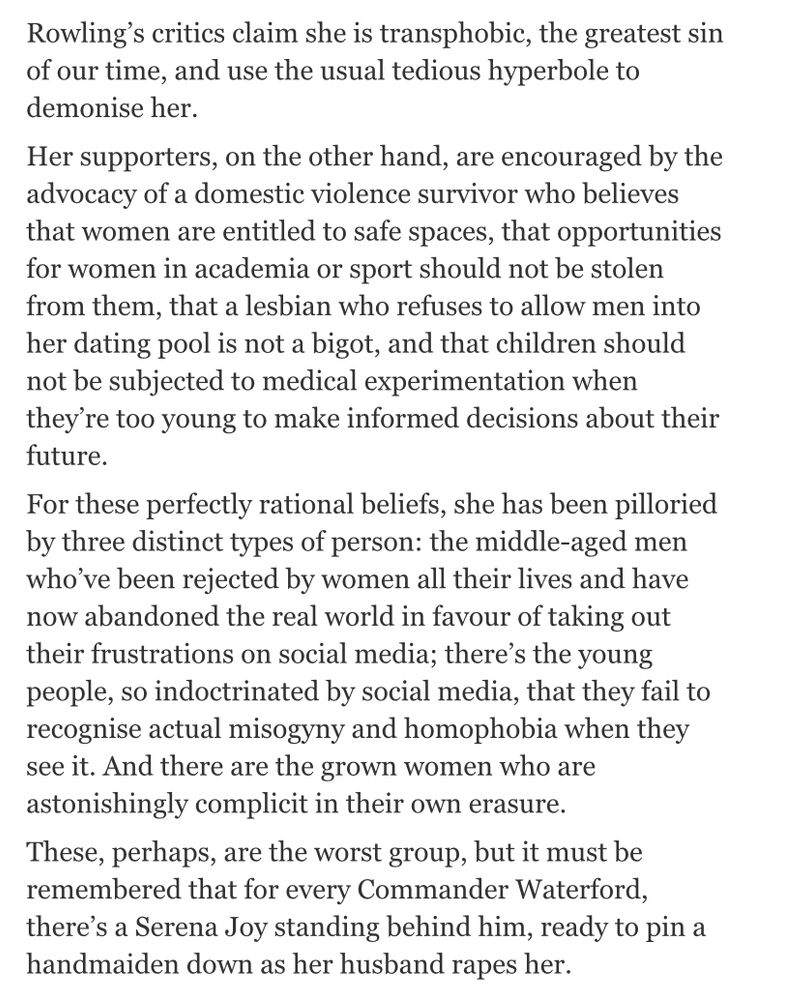 John Boyne on JK Rowling: Rowling’s critics claim she is transphobic, the greatest sin of our time, and use the usual tedious hyperbole to demonize her.

Her supporters, on the other hand, are encouraged by the advocacy of a domestic violence survivor who believes that women are entitled to safe spaces, that opportunities for women in academia or sport should not be stolen from them, that a lesbian who refuses to allow me into her dating pool is a bigot, and that children should not be subjected to medical experimentation when they’re too young to make informed decisions about their future.

For these perfectly rational beliefs she has been pilloried by three distinct types of person: the middle-aged men who’ve been rejected by women all their lives and have now abandoned the real world in favour of taking out their frustrations on social media; there’s the young people, so indoctrinated by social media, that they fail to recognise actual misogyny and homophobia when they see it. And there are the grown women who are astonishingly complicit in their own erasure.

These, perhaps, are the worst group, but it must be remembered that for every Commander Waterford, there’s a Serena Joy standing behind him, ready to pin a handmaiden down as her husband rapes her.