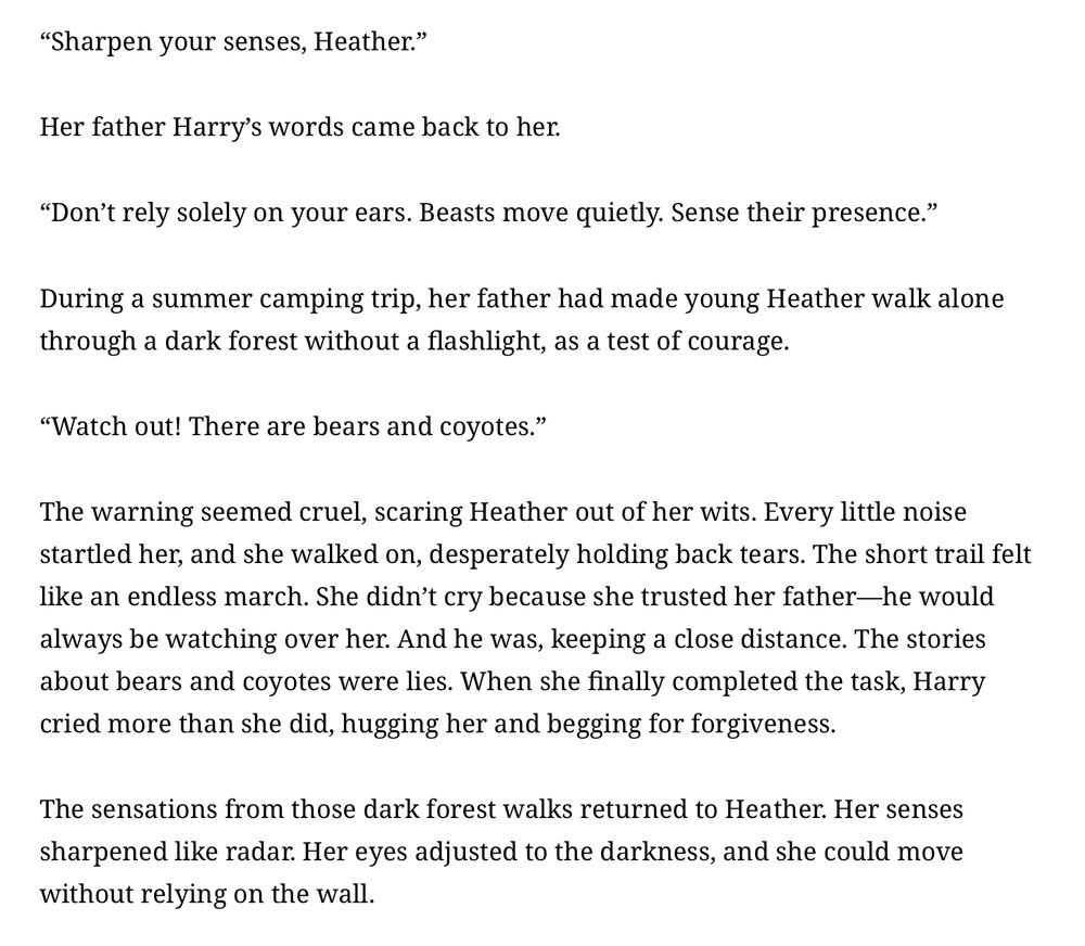 excerpt from the Silent Hill 3 novelization by Sadamu Yamashita
“Sharpen your senses, Heather.”

Her father's words came back to her. Calm and low, and moving in a steady flow like firelight on a cold night.

“Don’t rely on your ears alone. Beasts move quieter than breath. Feel them.”

It had been summers ago, in the woods. Her father had taken her camping, though it truth, it had felt more like a rite than a vacation. One night, he gave her no light, and no knife, only leaving her legs and her wits. He sent her into the lightless forest alone. The trail was short, he had said, but even these types can stretch long in the dark. Her father had made her walk alone as a test of courage.

“Watch out! There are bears and coyotes!”

The warning seemed cruel, scaring Heather out of her wits. She had believed him. Every rustle in the trees, every creak of bough or snapping twig had been a wolf in her mind. She walked in silence, fists clenched, eyes wide and stinging, desperately holding back tears. The trek felt like an endless march. But she hadn’t cried. Not then. She had trusted him, even through the terror that he would never leave her. And he hadn’t. He followed, unseen, and no more than a dozen steps behind. The stories about bears and coyotes were lies. When she emerged from that black forest, shivering and dry-eyed, Harry had wept more than she did, pulling and hugging and begging for forgiveness.

The sensation from those walks returned to Heather. Her eyes had grown sharper, and her feet steadier. The dark seemed less absolute now, less suffocating, and she could move without relying on the wall.
