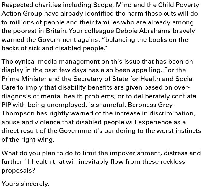 Respected charities including Scope, Mind and the Child Poverty Action Group have already identified the harm these cuts will do to millions of people and their families who are already among the poorest in Britain. Your colleague Debbie Abrahams bravely warned the Government against “balancing the books on the backs of sick and disabled people.”
The cynical media management on this issue that has been on display in the past few days has also been appalling. For the Prime Minister and the Secretary of State for Health and Social Care to imply that disability benefits are given based on over-diagnosis of mental health problems, or to deliberately conflate PIP with being unemployed, is shameful. Baroness Grey-Thompson has rightly warned of the increase in discrimination, abuse and violence that disabled people will experience as a direct result of the Government's pandering to the worst instincts of the right-wing.
What do you plan to do to limit the impoverishment, distress and further ill-health that will inevitably flow from these reckless proposals?
Yours sincerely,