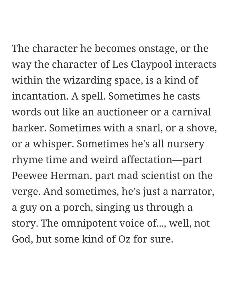 Excerpt of an article called "Prime time in the time of Primus" by Janeen McCrae. Text reads: "The character he becomes onstage, or the way the character of Les Claypool interacts within the wizarding space, is a kind of incantation. A spell. Sometimes he casts words out like an auctioneer or a carnival barker. Sometimes with a snarl, or a shove, or a whisper. Sometimes he's all nursery rhyme time and weird affectation—part Peewee Herman, part mad scientist on the verge. And sometimes, he’s just a narrator, a guy on a porch, singing us through a story. The omnipotent voice of..., well, not God, but some kind of Oz for sure."