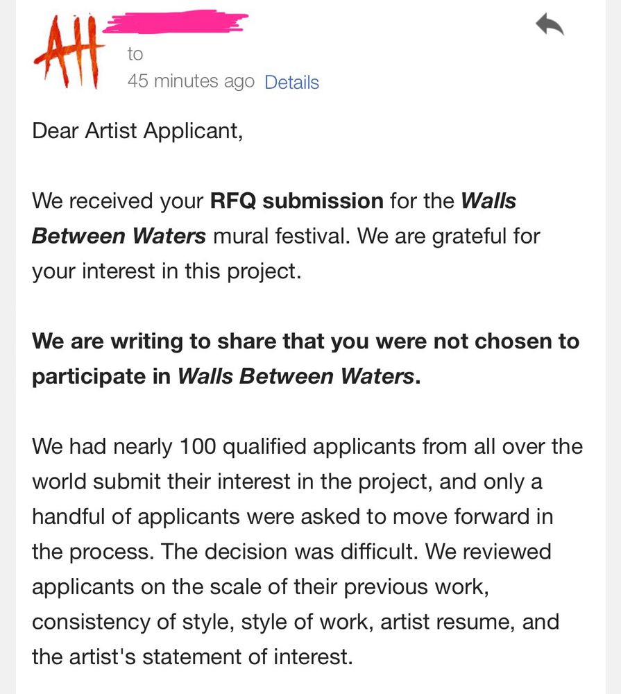 Screenshot of an email that reads as follows:

Dear Artist Applicant,
We received your RFQ submission for the Walls Between Waters mural festival. We are grateful for your interest in this project.
We are writing to share that you were not chosen to participate in Walls Between Waters.
We had nearly 100 qualified applicants from all over the world submit their interest in the project, and only a handful of applicants were asked to move forward in the process. The decision was difficult. We reviewed applicants on the scale of their previous work, consistency of style, style of work, artist resume, and the artist’s statement of interest.
