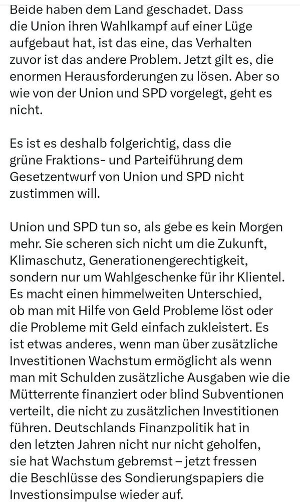 Beide haben dem Land geschadet. Dass die Union ihren Wahlkampf auf einer Lüge aufgebaut hat, ist das eine, das Verhalten zuvor ist das andere Problem. Jetzt gilt es, die enormen Herausforderungen zu lösen. Aber so wie von der Union und SPD vorgelegt, geht es nicht.
Es ist es deshalb folgerichtig, dass die grüne Fraktions- und Parteiführung dem Gesetzentwurf von Union und SPD nicht zustimmen will.
Union und SPD tun so, als gebe es kein Morgen mehr. Sie scheren sich nicht um die Zukunft, Klimaschutz, Generationengerechtigkeit, sondern nur um Wahlgeschenke für ihr Klientel.
Es macht einen himmelweiten Unterschied, ob man mit Hilfe von Geld Probleme löst oder die Probleme mit Geld einfach zukleistert. Es ist etwas anderes, wenn man über zusätzliche Investitionen Wachstum ermöglicht als wenn man mit Schulden zusätzliche Ausgaben wie die Mütterrente finanziert oder blind Subventionen verteilt, die nicht zu zusätzlichen Investitionen führen. Deutschlands Finanzpolitik hat in den letzten Jahren nicht nur nicht geholfen, sie hat Wachstum gebremst - jetzt fressen die Beschlüsse des Sondierungspapiers die Investionsimpulse wieder auf.