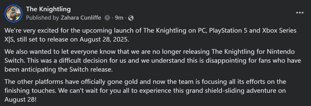 We're very excited for the upcoming launch of The Knightling on PC, PlayStation 5 and Xbox Series X|S, still set to release on August 28, 2025.

We also wanted to let everyone know that we are no longer releasing The Knightling for Nintendo Switch. This was a difficult decision for us and we understand this is disappointing for fans who have been anticipating the Switch release. 

The other platforms have officially gone gold and now the team is focusing all its efforts on the finishing touches. We can't wait for you all to experience this grand shield-sliding adventure on August 28!