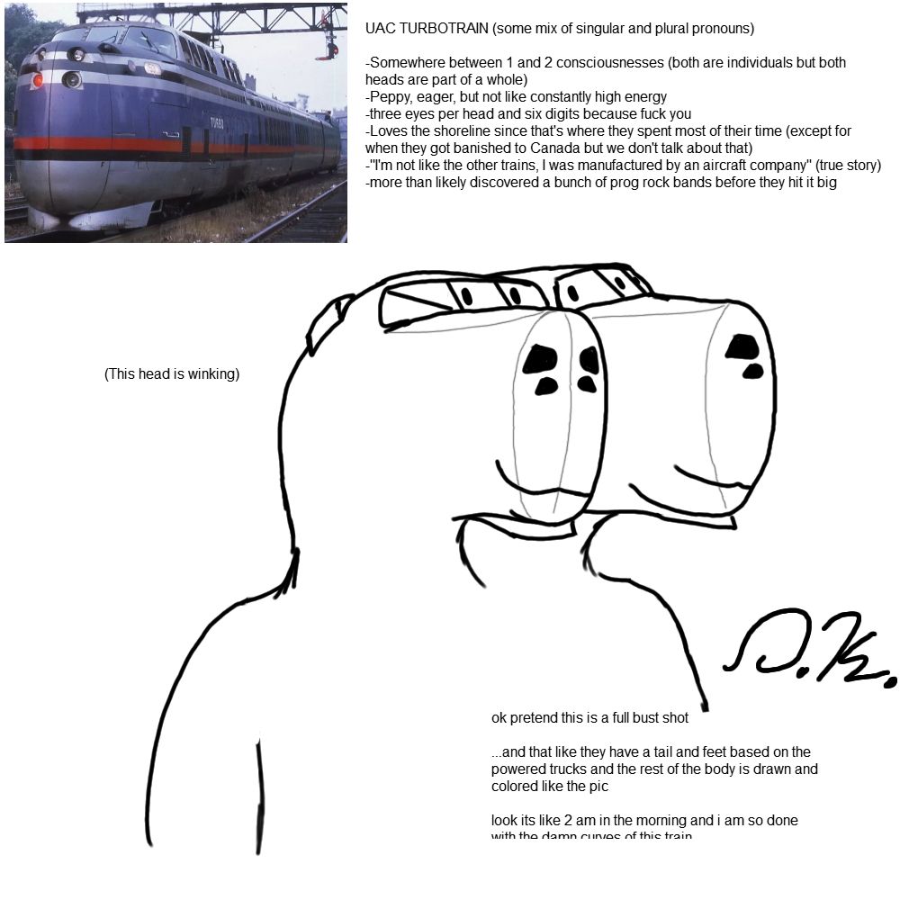 A doodle of an anthropomorphic UAC turbotrain. The main drawing is off center to the lower right corner of the canvas, while a photo of the real thing is in the top left corner. The drawing is a rough bust shot, the design featuring two heads shaped like the turbotrain's power cars. Each head features three eyes where the front facing windshields are, four black spots where the headlights are that look similar to those a python would have, and tall snouts with various contour lines in a lighter color than the rest of the linework. Both heads have similar soft smiles (built in :3), while their closest head (their right, viewers' left) is winking with one of their eyes.

Included within the piece are a number of notes for both the illustrator and the viewer;

UAC TURBOTRAIN (some mix of singular and plural pronouns)
-Somewhere between 1 and 2 consciousnesses (both are individuals but both heads are part of a whole)
-Peppy, eager, but not like constantly high energy
-three eyes per head and six digits because fuck you
-Loves the shoreline since that's where they spent most of their time (except for when they got banished to Canada but we don't talk about that)
-"I'm not like the other trains, I was manufactured by an aircraft company" (true story)
-more than likely discovered a bunch of prog rock bands before they hit it big

ok pretend this is a full bust shot ...and that like they have a tail and feet based on the powered trucks and the rest of the body is drawn and colored like the pic... look its like 2 am in the morning and i am so done with the damn curves of this train

And finally, a simple "(this head is winking)" near the appropriate head.