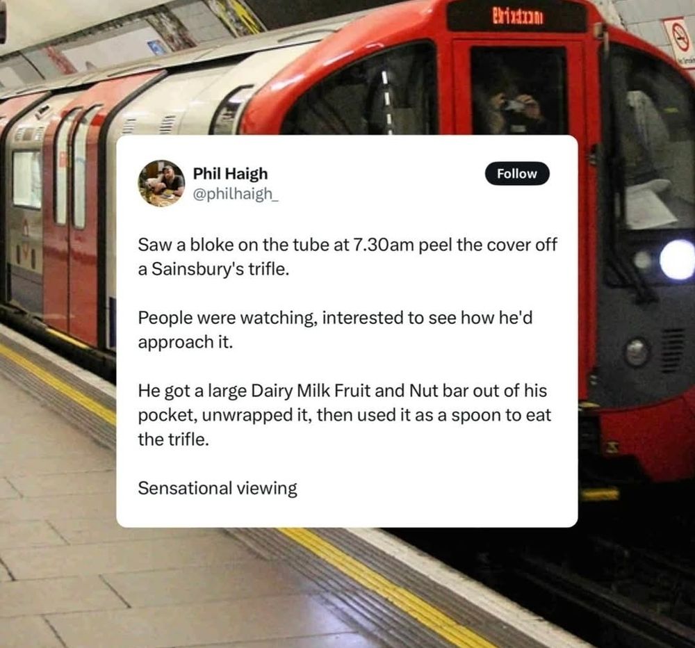 A social post that says:

"Saw a bloke on the tube at 7.30am peel the cover off a Sainsbury's trifle.

People were watching, interested to see how he'd approach it.

He got a large Dairy Milk Fruit and Nut bar out of his pocket, unwrapped it, then used it as a spoon to eat the trifle.

Sensational viewing"

The above is printed on top of a picture of a London underground tube train.