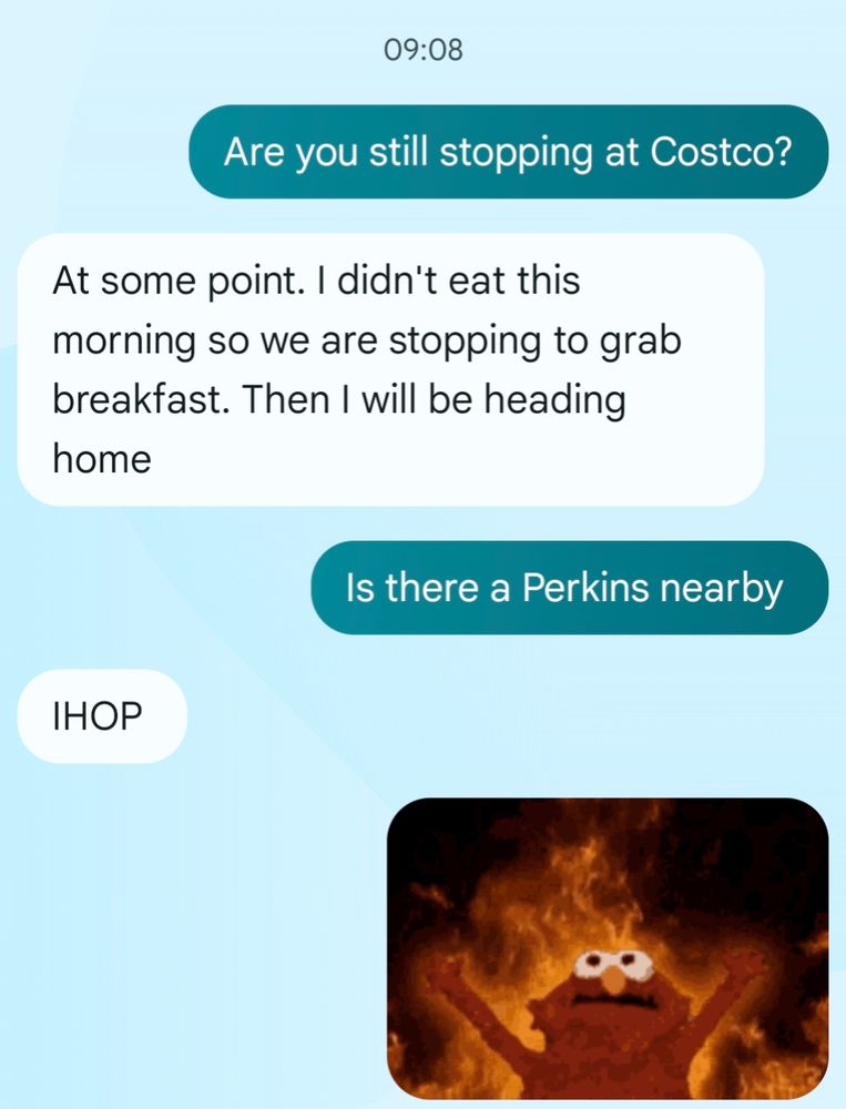 Me: Are you still stopping at Costco?

Spouse: At some point. I didn't eat this morning so we are stopping to grab breakfast. Then I will be heading home.

Me: Is there a Perkins nearby?

Spouse: IHOP

I replied to IHOP with an image of Elmo with his hands raised up behind a background of fire
