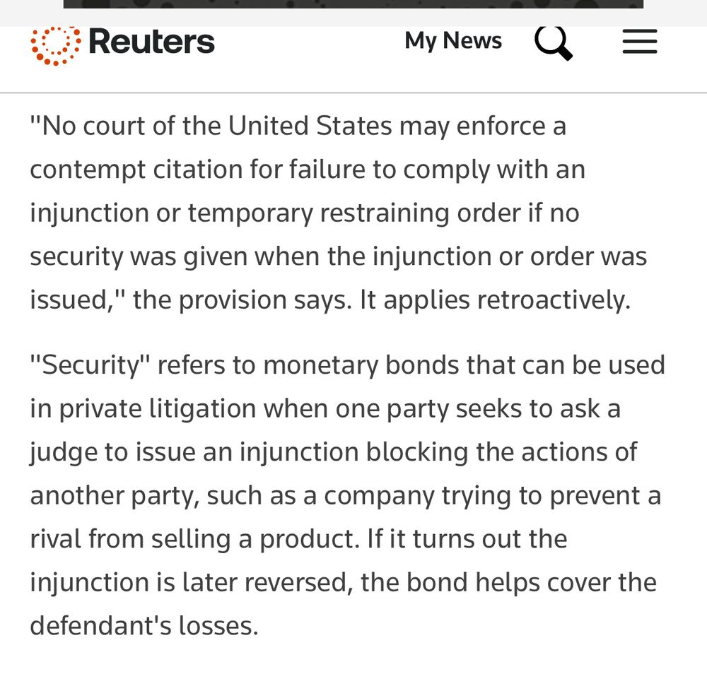 "No court of the United States may enforce a contempt citation for failure to comply with an injunction or temporary restraining order if no security was given when the injunction or order was issued," the provision says. It applies retroactively.
"Security" refers to monetary bonds that can be used in private litigation when one party seeks to ask a judge to issue an injunction blocking the actions of another party, such as a company trying to prevent a rival from selling a product. If it turns out the injunction is later reversed, the bond helps cover the defendant's losses.