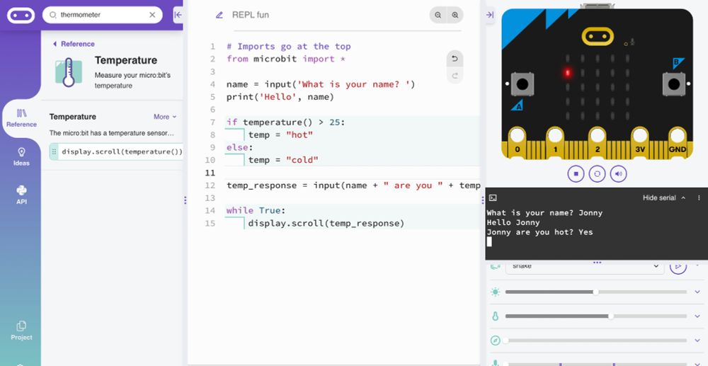A picture of the microbit Python Editor showing the following code, as well as a REPL that's been used to interact with the code.

# Imports go at the top
from microbit import *

name = input('What is your name? ')
print('Hello', name)

if temperature() > 25:
    temp = "hot"
else:
    temp = "cold"

temp_response = input(name + " are you " + temp + "? ")

while True:
    display.scroll(temp_response)