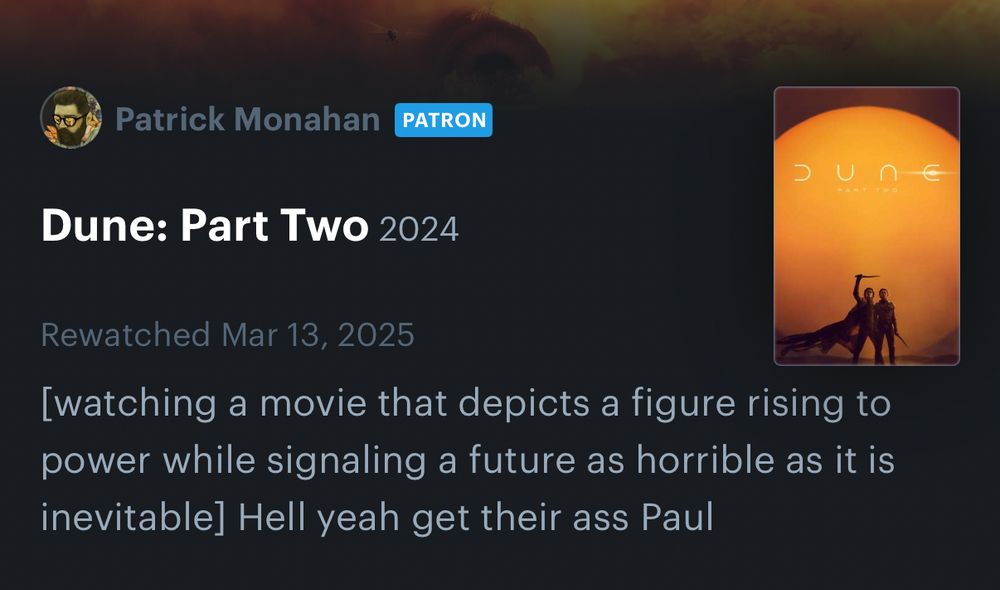 Dune Part Two Letterboxd review by me: 

[watching a movie that depicts a figure rising to power while signaling a future as horrible as it is inevitable] Hell yeah get their ass Paul