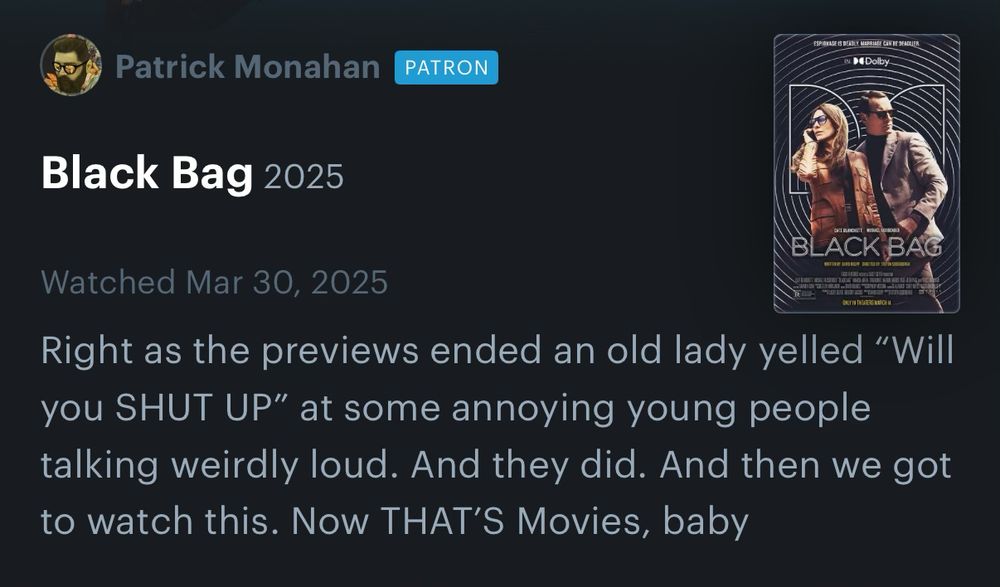 @pattymo Letterboxd review of BLACK BAG reading: 

Right as the previews ended an old lady yelled "Will you SHUT UP" at some annoying young people talking weirdly loud. And they did. And then we got to watch this. Now THAT'S Movies, baby