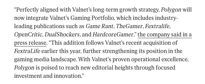 "Perfectly aligned with Valnet's long-term growth strategy, Polygon will now integrate Valnet's Gaming Portfolio, which includes industry- leading publications such as Game Rant, TheGamer, Fextralife, OpenCritic, DualShockers, and HardcoreGamer," the company said in a press release. "This addition follows Valnet's recent acquisition of FextraLife earlier this year, further strengthening its position in the gaming media landscape. With Valnet's proven operational excellence, Polygon is poised to reach new editorial heights through focused
investment and innovation."