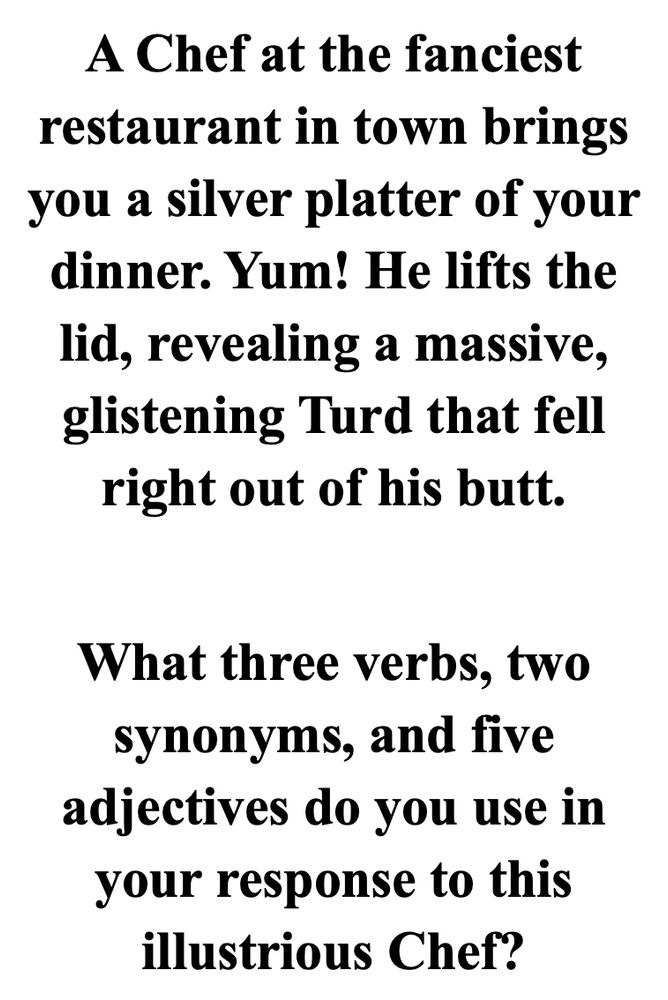 A Chef at the fanciest restaurant in town brings you a silver platter of your dinner. Yum! He lifts the lid, revealing a massive, glistening Turd that fell right out of his butt.

What three verbs, two synonyms, and five adjectives do you use in your response to this illustrious Chef?
