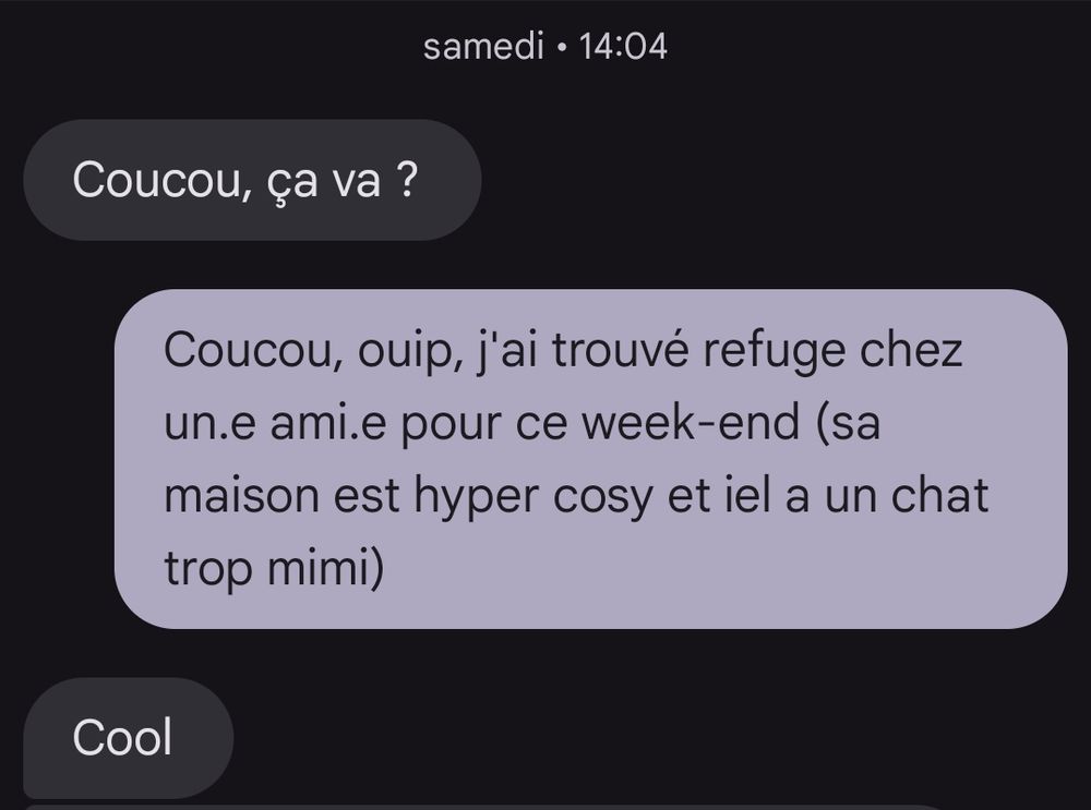 Papa : Coucou, ça va ?
Moi : Coucou, ouip, j'ai trouvé refuge chez un•e ami•e pour ce week-end (sa maison est hyper cosy et iel a un chat trop mimi)
Papa : Cool