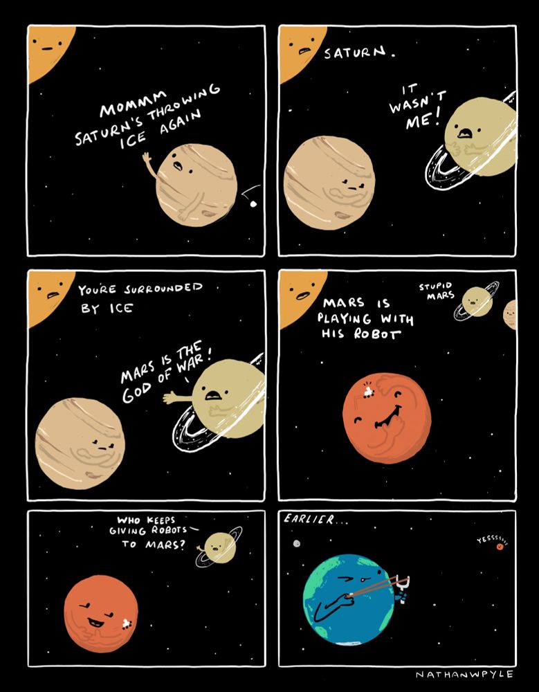 Panel 1:
We see Jupiter in space, getting plunked by a large piece of ice and complaining. 
Sun is in upper left corner listening. 

JUPITER: MOMMMM Saturn’s throwing ice again. 

Panel 2: 
Sun looks disapprovingly at Saturn who is incredulous 

SUN: Saturn. 

Saturn: it wasn’t me! 

Panel 3:
SUN: You’re surrounded by ice. 

Saturn: Mars is the god of war!

Panel 4
We see Mars happily playing with a rover 

Sun: Mars is playing with his robot

Saturn: stupid Mars

Panel 5:
Saturn: who keeps giving robots to mars?

Panel 6: 
Text: EARLIER…

We see Earth holding a slingshot, pulling back a robot to send it to Mars

Mars (in the distance): yessss


