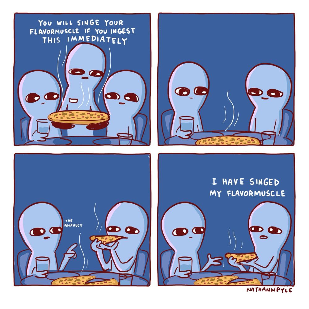 Two beings sit at a restaurant table. Server brings a very hot pizza to table saying 
YOU WILL SINGE YOUR FLAVORMUSCLE IF YOU INGEST THIS IMMEDIATELY

Left being and right being sit and look at hot pizza 
Right being lifts a slice to their mouth 
Left being raises a finger: THE PROPHECY

Right being: I have singed my flavormuscle