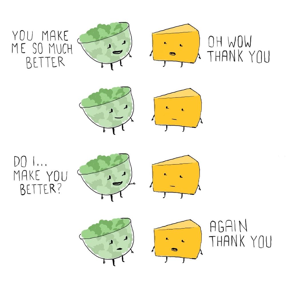 A bowl of lettuce leaves and a wedge of cheese look at each other 

Lettuce: YOU MAKE ME SO MUCH BETTER 
Cheese: THANK YOU
LETTUCE:
CHEESE: 
Lettuce: do I…make you better 
CHEESE: 
Lettuce: 
CHEESE: AGAIN THANK YOU 