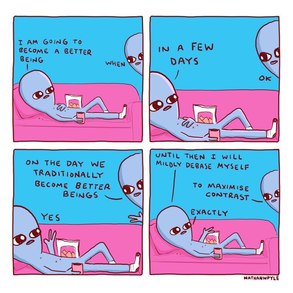 Being1, reclining on couch covered in crumbs:

I AM GOING TO BECOME A BETTER BEING

Being2, standing nearby: 

WHEN  

Being1:

IN A FEW DAYS

Being2:
OK

Being2: 

ON THE DAY WE TRADITIONALLY BECOME BETTER BEINGS 

Being1:
YES

Being1:

UNTIL THEN I WILL MILDY DEBASE MYSELF 

Beong2:

TO MAXIMIZE CONTRAST

Being1:

EXACTLY
