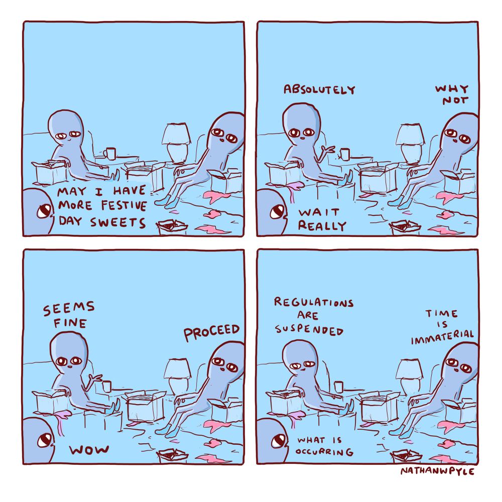Panel 1:

a young being approaches their lifegivers in a messy, festive room. There are boxes and wrapping paper strewn about. The lifegivers are reclined on couches 

YB: May I have more festive day sweets 

Panel 2
Lifegiver1: absolutely 
Lifegiver2: why not 
YB: wait really

Panel 3:
LG1: seems fine
LG2: proceed 
YB: wow

Panel 4
LG1: regulations are suspended 
LG2: time is immaterial 
YB: what is occurring 