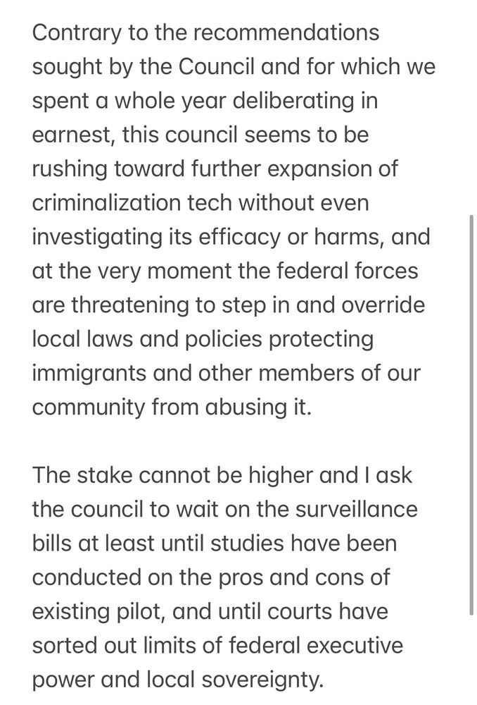 Contrary to the recommendations sought by the Council and for which we spent a whole year deliberating in earnest, this council seems to be rushing toward further expansion of criminalization tech without even investigating its efficacy or harms, and at the very moment the federal forces are threatening to step in and override local laws and policies protecting immigrants and other members of our community from abusing it.

The stake cannot be higher and I ask the council to wait on the surveillance bills at least until studies have been conducted on the pros and cons of existing pilot, and until courts have sorted out limits of federal executive power and local sovereignty. 