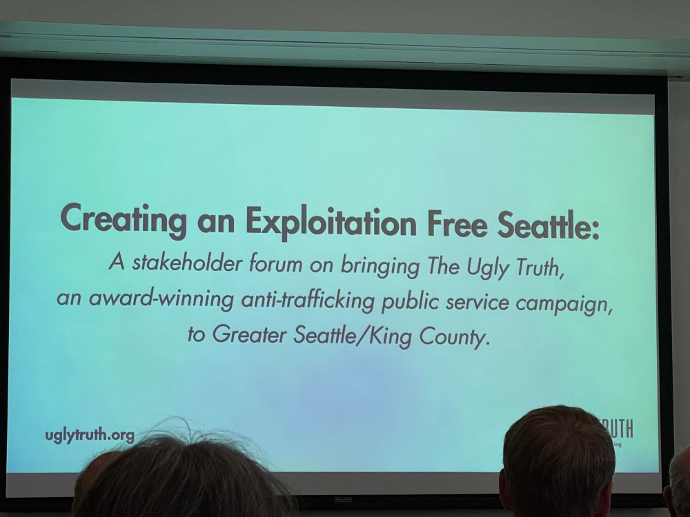 slide stats “Creating an Exploitation Free Seattle:
A stakeholder forum on bringing The Ugly Truth, an award-winning anti-trafficking public service campaign, to Greater Seattle/King County.”