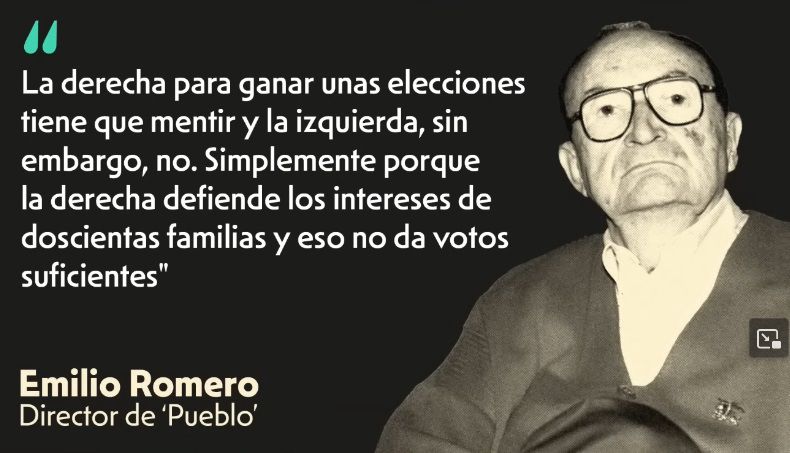 Declaración de Emilio Romero, director del ya desaparecido diario Pueblo: “La derecha para ganar unas elecciones tiene que mentir y la izquierda, sin embargo, no. Simplemente porque la derecha defiende los intereses de doscientas familias y eso no da votos
suficientes"
