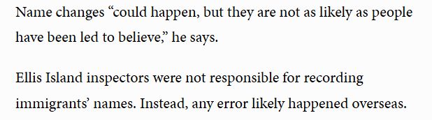  Name changes “could happen, but they are not as likely as people have been led to believe,” he says.

Ellis Island inspectors were not responsible for recording immigrants’ names. Instead, any error likely happened overseas.