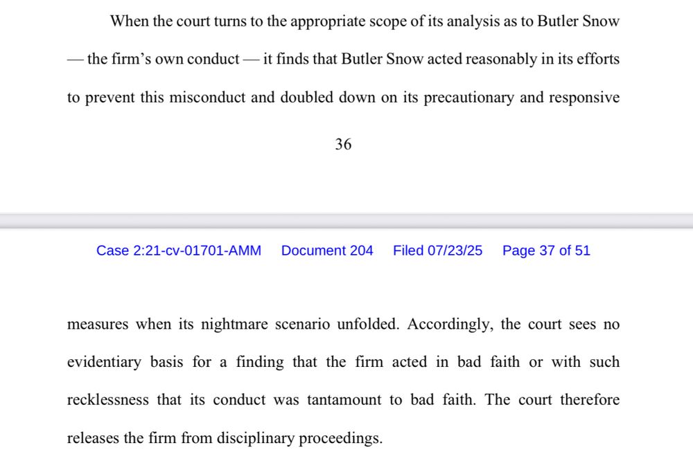 When the court turns to the appropriate scope of its analysis as to Butler Snow — the firm's own conduct — it finds that Butler Snow acted reasonably in its efforts to prevent this misconduct and doubled down on its precautionary and responsive measures when its nightmare scenario unfolded. Accordingly, the court sees no evidentiary basis for a finding that the firm acted in bad faith or with such recklessness that its conduct was tantamount to bad faith. The court therefore releases the firm from disciplinary proceedings.