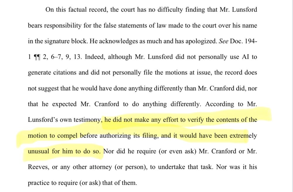 On this factual record, the court has no difficulty finding that Mr. Lunsford bears responsibility for the false statements of law made to the court over his name in the signature block. He acknowledges as much and has apologized. See Doc. 194- 1 11 2, 6-7, 9, 13. Indeed, although Mr. Lunsford did not personally use Al to generate citations and did not personally file the motions at issue, the record does not suggest that he would have done anything differently than Mr. Cranford did, nor that he expected Mr. Cranford to do anything differently. According to Mr. Lunsford's own testimony, he did not make any effort to verify the contents of the motion to compel before authorizing its filing, and it would have been extremely unusual for him to do so. Nor did he require (or even ask) Mr. Cranford or Mr. Reeves, or any other attorney (or person), to undertake that task. Nor was it his practice to require (or ask) that of them.