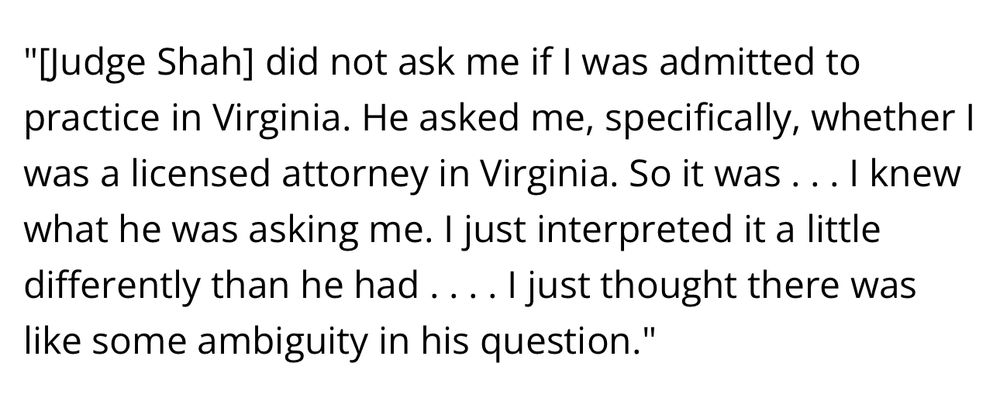 "Judge Shah] did not ask me if I was admitted to practice in Virginia. He asked me, specifically, whether I was a licensed attorney in Virginia. So it was... I knew what he was asking me. I just interpreted it a little differently than he had….. I just thought there was like some ambiguity in his question."