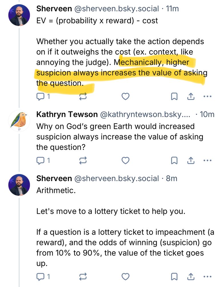 Sherveen@sherveen.bsky.social • 11m
EV = (probability x reward) - cost
Whether you actually take the action depends on if it outweighs the cost (ex. context, like annoying the judge). Mechanically, higher suspicion always increases the value of asking the question.
1
刀
企
Kathryn Tewson @kathryntewson.bsky.... • 10m
Why on God's green Earth would increased suspicion always increase the value of asking the question?
刀企
Sherveen@sherveen.bsky.social.8m
Arithmetic.
Let's move to a lottery ticket to help you.
If a question is a lottery ticket to impeachment (a reward), and the odds of winning (suspicion) go from 10% to 90%, the value of the ticket goes up.
刀企