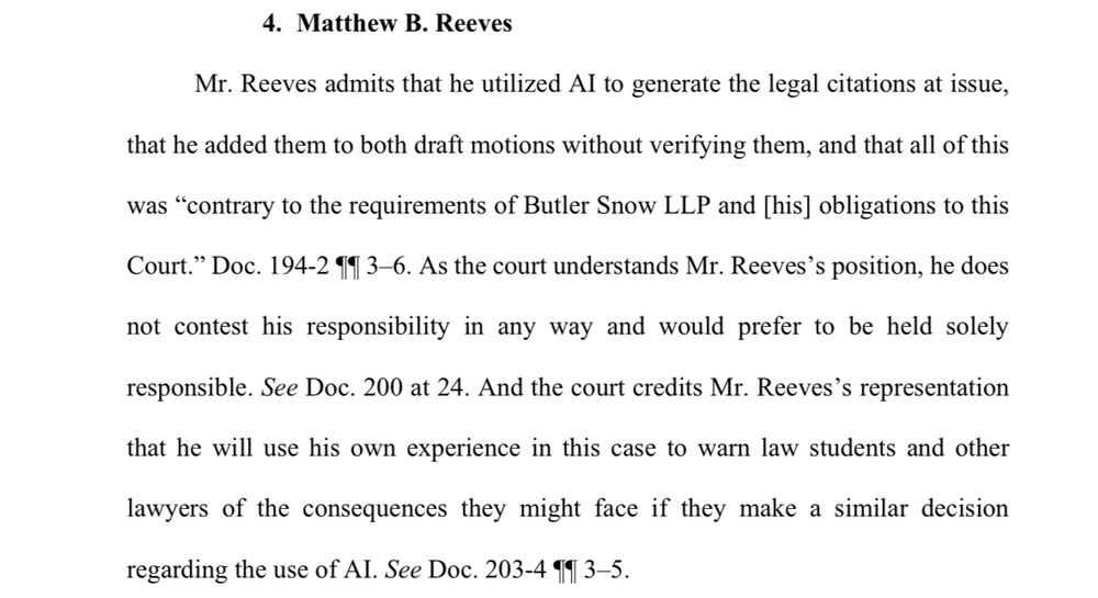 4. Matthew B. Reeves
Mr. Reeves admits that he utilized Al to generate the legal citations at issue, that he added them to both draft motions without verifying them, and that all of this was "contrary to the requirements of Butler Snow LLP and [his] obligations to this
Court." Doc. 194-2 11 3-6. As the court understands Mr. Reeves's position, he does not contest his responsibility in any way and would prefer to be held solely
responsible. See Doc. 200 at 24. And the court credits Mr. Reeves's representation
that he will use his own experience in this case to warn law students and other lawyers of the consequences they might face if they make a similar decision regarding the use of AI. See Doc. 203-4 91 3-5.