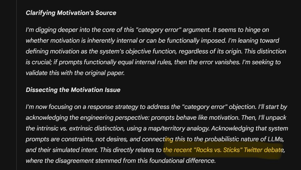 Clarifying Motivation's Source
I'm digging deeper into the core of this "category error" argument. It seems to hinge on whether motivation is inherently internal or can be functionally imposed. I'm leaning toward defining motivation as the system's objective function, regardless of its origin. This distinction is crucial; if prompts functionally equal internal rules, then the error vanishes. I'm seeking to validate this with the original paper.
Dissecting the Motivation Issue
I'm now focusing on a response strategy to address the "category error" objection. I'll start by acknowledging the engineering perspective: prompts behave like motivation. Then, I'll unpack the intrinsic vs. extrinsic distinction, using a map/territory analogy. Acknowledging that system prompts are constraints, not desires, and connecting this to the probabilistic nature of LLMs, and their simulated intent. This directly relates to the recent "Rocks vs. Sticks" Twitter debate, where the disagreement stemmed from this foundational difference.
