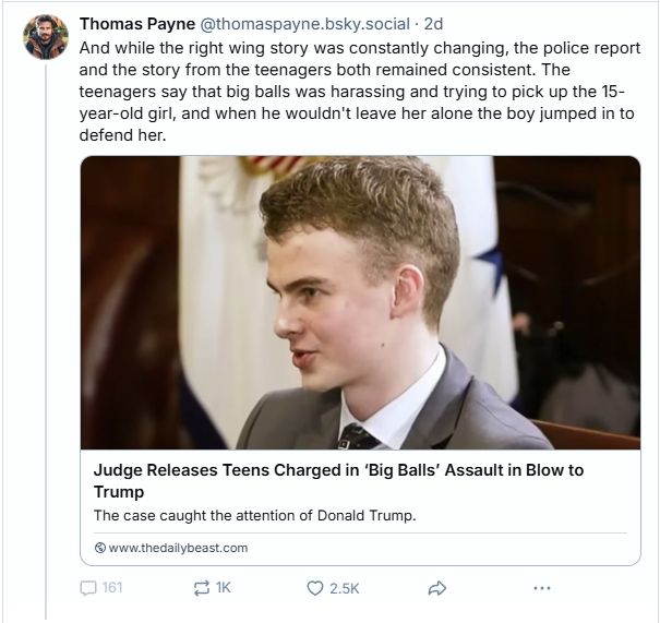  ‪Thomas Payne‬ ‪@thomaspayne.bsky.social‬ · 2d And while the right wing story was constantly changing, the police report and the story from the teenagers both remained consistent. The teenagers say that big balls was harassing and trying to pick up the 15-year-old girl, and when he wouldn't leave her alone the boy jumped in to defend her. Judge Releases Teens Charged in ‘Big Balls’ Assault in Blow to Trump The case caught the attention of Donald Trump. www.thedailybeast.com 160 1K 