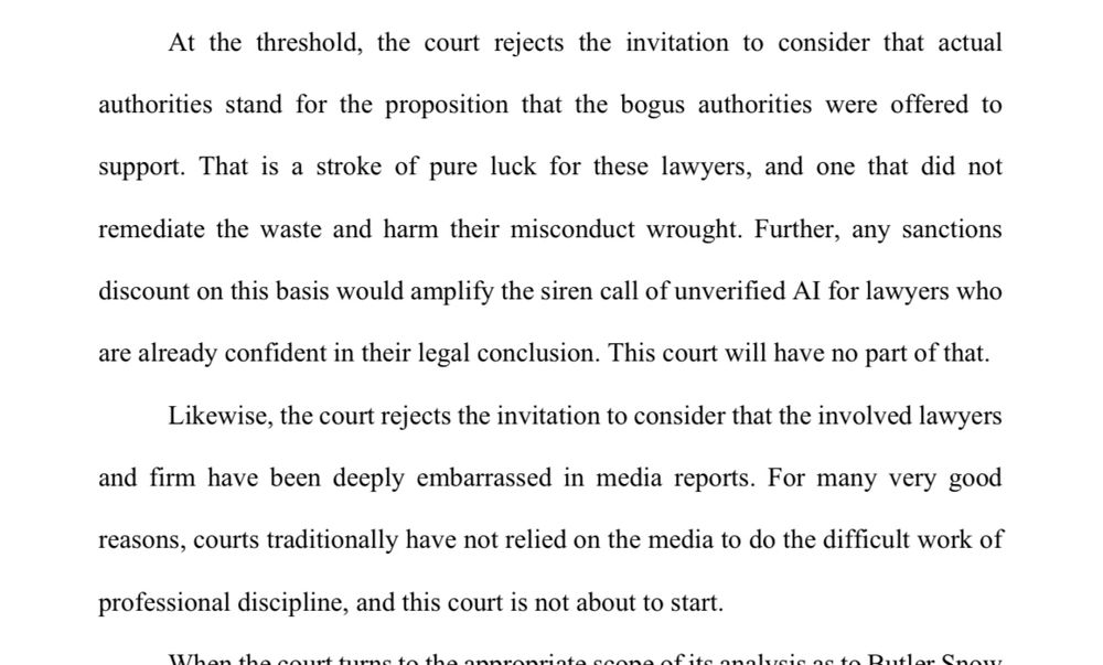 At the threshold, the court rejects the invitation to consider that actual authorities stand for the proposition that the bogus authorities were offered to support. That is a stroke of pure luck for these lawyers, and one that did not remediate the waste and harm their misconduct wrought. Further, any sanctions discount on this basis would amplify the siren call of unverified Al for lawyers who are already confident in their legal conclusion. This court will have no part of that. Likewise, the court rejects the invitation to consider that the involved lawyers and firm have been deeply embarrassed in media reports. For many very good reasons, courts traditionally have not relied on the media to do the difficult work of professional discipline, and this court is not about to start.