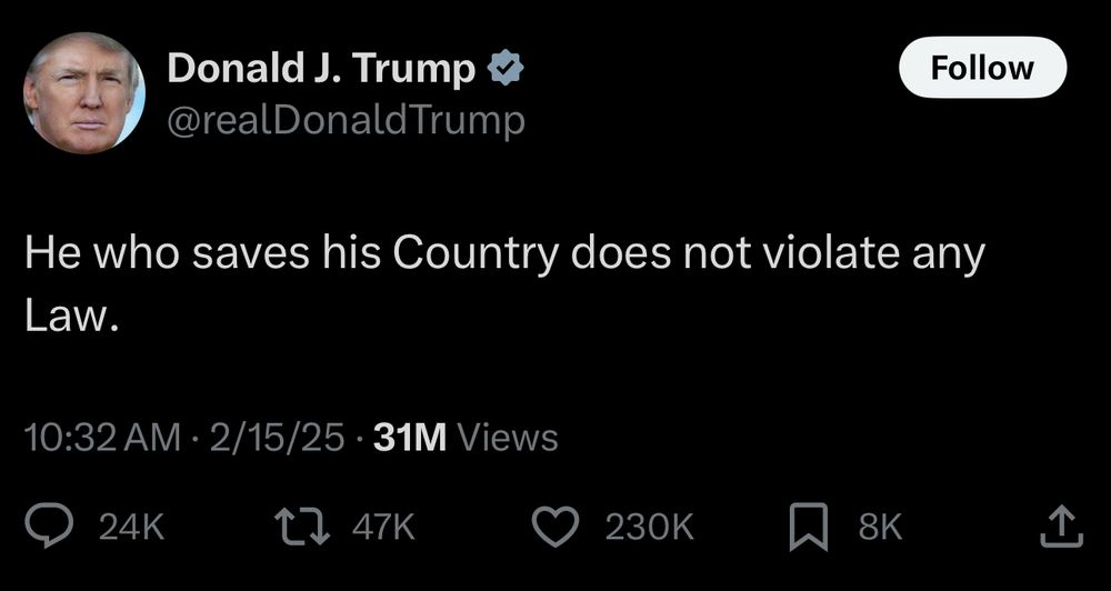 Tweet screenshot from:
Donald J. Trump
@realDonaldTrump
He who saves his Country does not violate any
Law.
10:32 AM • 2/15/25 • 31M Views
24K replies
47K retweets 
230K likes
8K bookmarks 