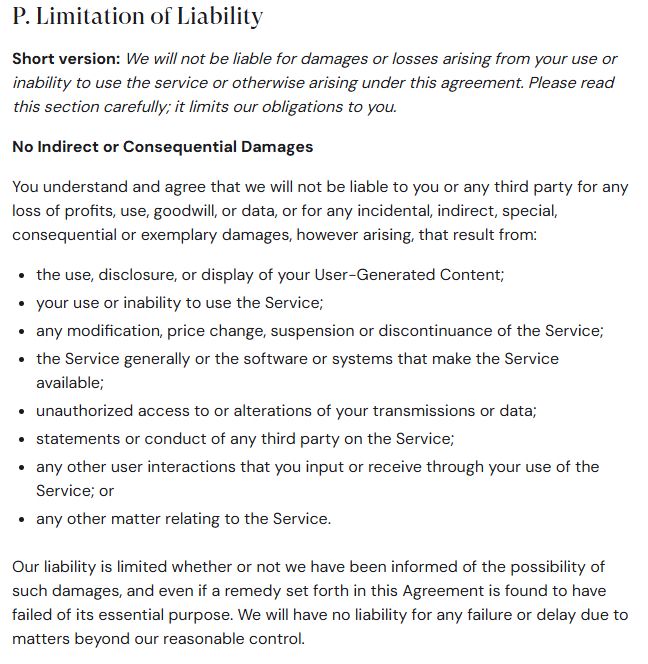 P. Limitation of Liability
Short version: We will not be liable for damages or losses arising from your use or inability to use the service or otherwise arising under this agreement. Please read this section carefully; it limits our obligations to you.

No Indirect or Consequential Damages

You understand and agree that we will not be liable to you or any third party for any loss of profits, use, goodwill, or data, or for any incidental, indirect, special, consequential or exemplary damages, however arising, that result from:

the use, disclosure, or display of your User-Generated Content;
your use or inability to use the Service;
any modification, price change, suspension or discontinuance of the Service;
the Service generally or the software or systems that make the Service available;
unauthorized access to or alterations of your transmissions or data;
statements or conduct of any third party on the Service;
any other user interactions that you input or receive through your use of the Service; or
any other matter relating to the Service.
Our liability is limited whether or not we have been informed of the possibility of such damages, and even if a remedy set forth in this Agreement is found to have failed of its essential purpose. We will have no liability for any failure or delay due to matters beyond our reasonable control.