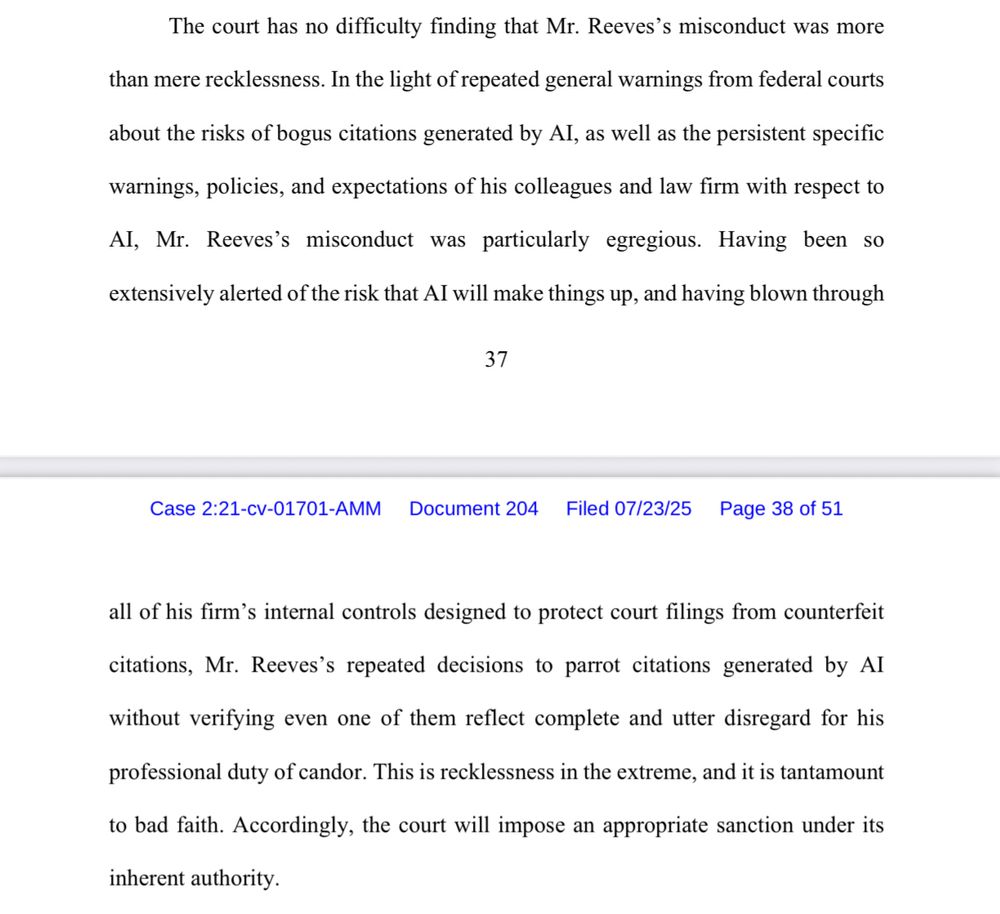 The court has no difficulty finding that Mr. Reeves's misconduct was more
than mere recklessness. In the light of repeated general warnings from federal courts about the risks of bogus citations generated by Al, as well as the persistent specific warnings, policies, and expectations of his colleagues and law firm with respect to Al, Mr. Reeves's misconduct was particularly egregious. Having been so
extensively alerted of the risk that Al will make things up, and having blown through
all of his firm's internal controls designed to protect court filings from counterfeit citations, Mr. Reeves's repeated decisions to parrot citations generated by Al without verifying even one of them reflect complete and utter disregard for his professional duty of candor. This is recklessness in the extreme, and it is tantamount to bad faith. Accordingly, the court will impose an appropriate sanction under its inherent authority.