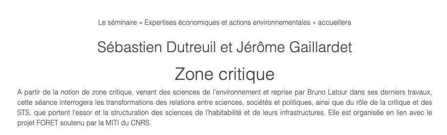 Le séminaire « Expertises économiques et actions environnementales » accueillera

Sébastien Dutreuil et Jérôme Gaillardet

Zone critique

A partir de la notion de zone critique, venant des sciences de l’environnement et reprise par Bruno Latour dans ses derniers travaux, cette séance interrogera les transformations des relations entre sciences, sociétés et politiques, ainsi que du rôle de la critique et des STS, que portent l’essor et la structuration des sciences de l’habitabilité et de leurs infrastructures. Elle est organisée en lien avec le projet FORET soutenu par la MITI du CNRS.