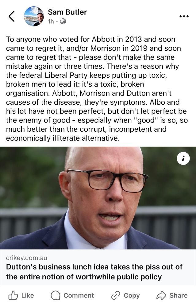 To anyone who voted for Abbott in 2013 and soon came to regret it, and/or Morrison in 2019 and soon came to regret that - please don't make the same mistake again or three times. There's a reason why the federal Liberal Party keeps putting up toxic, broken men to lead it: it's a toxic, broken organisation. Abbott, Morrison and Dutton aren't causes of the disease, they're symptoms. Albo and his lot have not been perfect, but don't let perfect be the enemy of good - especially when "good" is so, so much better than the corrupt, incompetent and economically illiterate alternative.