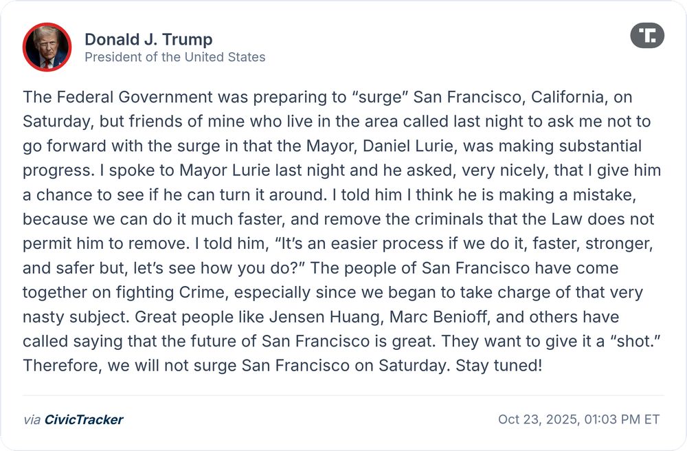 Donald J. Trump via Truth Social: The Federal Government was preparing to “surge” San Francisco, California, on Saturday, but friends of mine who live in the area called last night to ask me not to go forward with the surge in that the Mayor, Daniel Lurie, was making substantial progress. I spoke to Mayor Lurie last night and he asked, very nicely, that I give him a chance to see if he can turn it around. I told him I think he is making a mistake, because we can do it much faster, and remove the criminals that the Law does no...