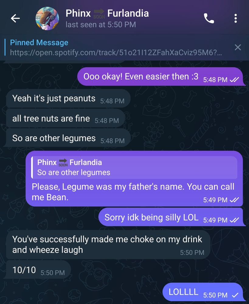 Thyme: Ooo okay! Even easier then :3

Phinx: Yeah it's just peanuts
all tree nuts are fine
So are other legumes

Thyme: Please, Legume was my father's name. You can call me Bean.
Sorry idk being silly LOL

Phinx:
You've successfully made me choke on my drink and wheeze laugh
10/10

Thyme:
LOLLLL