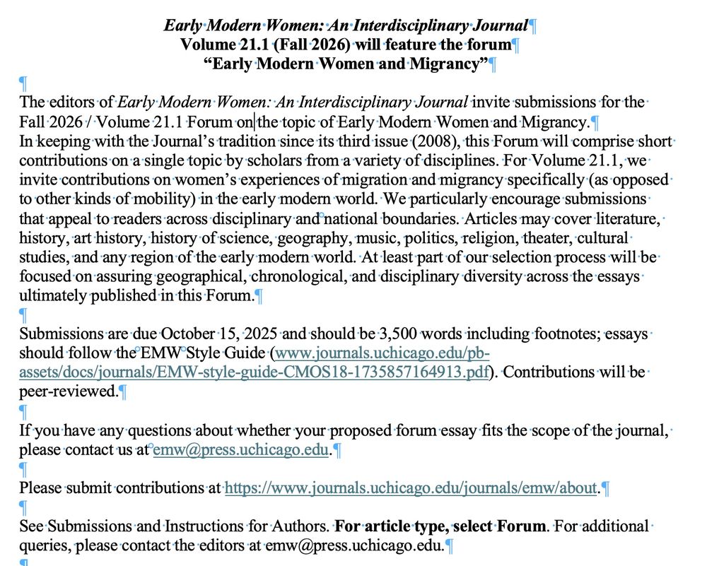 The editors of Early Modern Women: An Interdisciplinary Journal invite submissions for the Fall 2026 / Volume 21.1 Forum on the topic of Early Modern Women and Migrancy.
In keeping with the Journal’s tradition since its third issue (2008), this Forum will comprise short contributions on a single topic by scholars from a variety of disciplines. For Volume 21.1, we invite contributions on women’s experiences of migration and migrancy specifically (as opposed to other kinds of mobility) in the early modern world. We particularly encourage submissions that appeal to readers across disciplinary and national boundaries. Articles may cover literature, history, art history, history of science, geography, music, politics, religion, theater, cultural studies, and any region of the early modern world. At least part of our selection process will be focused on assuring geographical, chronological, and disciplinary diversity across the essays ultimately published in this Forum.

Submissions are due October 15, 2025 and should be 3,500 words including footnotes; essays should follow the EMW Style Guide (www.journals.uchicago.edu/pb-assets/docs/journals/EMW-style-guide-CMOS18-1735857164913.pdf). Contributions will be peer-reviewed.

If you have any questions about whether your proposed forum essay fits the scope of the journal, please contact us at emw@press.uchicago.edu.

Please submit contributions at https://www.journals.uchicago.edu/journals/emw/about.

See Submissions and Instructions for Authors. For article type, select Forum. For additional queries, please contact the editors at emw@press.uchicago.edu.