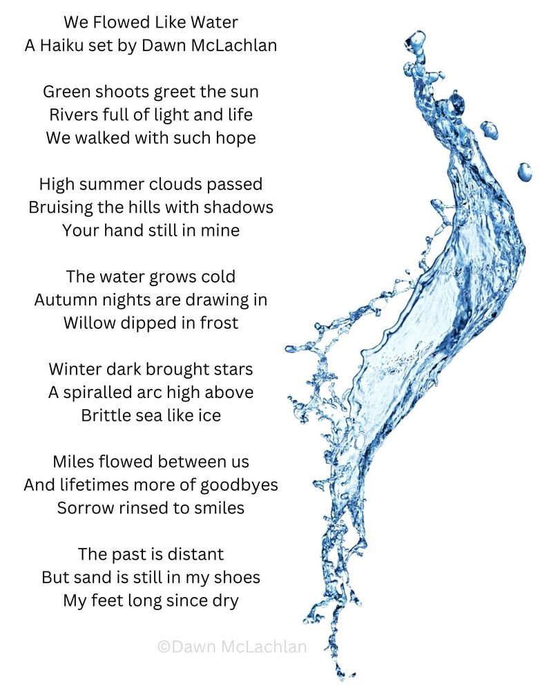 We Flowed Like Water
A Haiku set by Dawn McLachlan 

Green shoots greet the sun
Rivers full of light and life
We walked with such hope

High summer clouds passed
Bruising the hills with shadows
Your hand still in mine

The water grows cold
Autumn nights are drawing in
Willow dipped in frost

Winter dark brought stars
A spiralled arc high above 
Brittle sea like ice

Miles flowed between us
And lifetimes more of goodbyes
Sorrow rinsed to smiles

The past is distant
But sand is still in my shoes
My feet long since dry

©️Dawn McLachlan

Image shows this poem next to a splash of water
